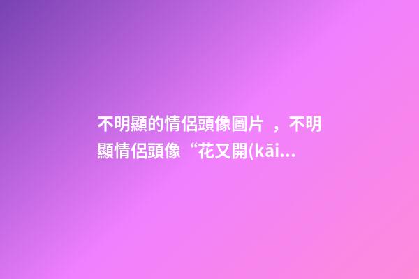 不明顯的情侶頭像圖片，不明顯情侶頭像“花又開(kāi)了-第1張-觀點(diǎn)-玄機(jī)派